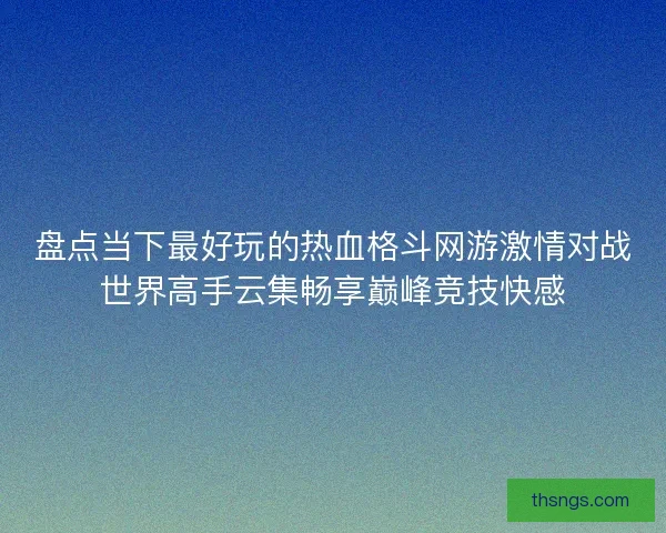 盘点当下最好玩的热血格斗网游激情对战世界高手云集畅享巅峰竞技快感