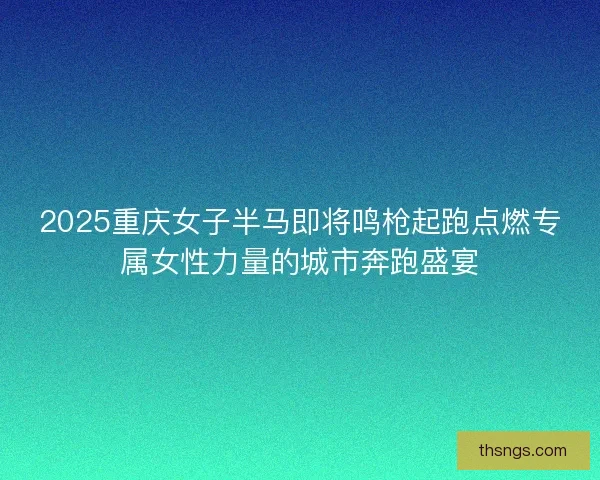 2025重庆女子半马即将鸣枪起跑点燃专属女性力量的城市奔跑盛宴