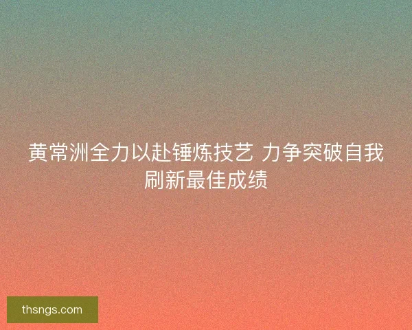 黄常洲全力以赴锤炼技艺 力争突破自我刷新最佳成绩